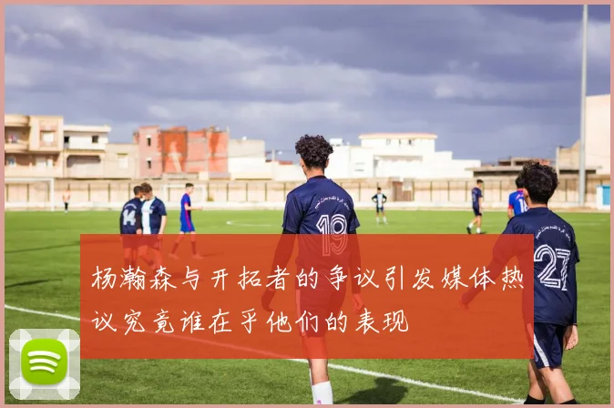 杨瀚森与开拓者的争议引发媒体热议究竟谁在乎他们的表现