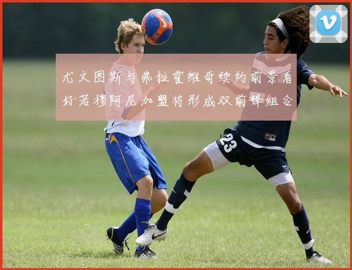 尤文图斯与弗拉霍维奇续约前景看好若穆阿尼加盟将形成双前锋组合