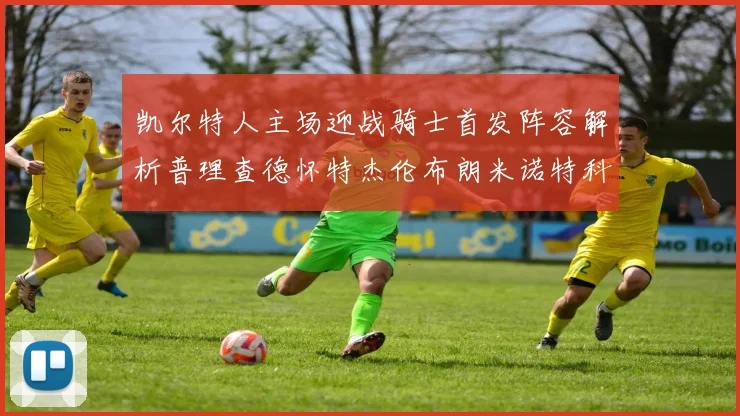 凯尔特人主场迎战骑士首发阵容解析普理查德怀特杰伦布朗米诺特科塔齐聚一堂