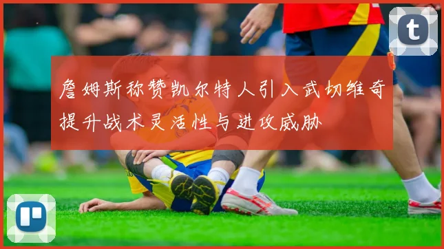 詹姆斯称赞凯尔特人引入武切维奇提升战术灵活性与进攻威胁