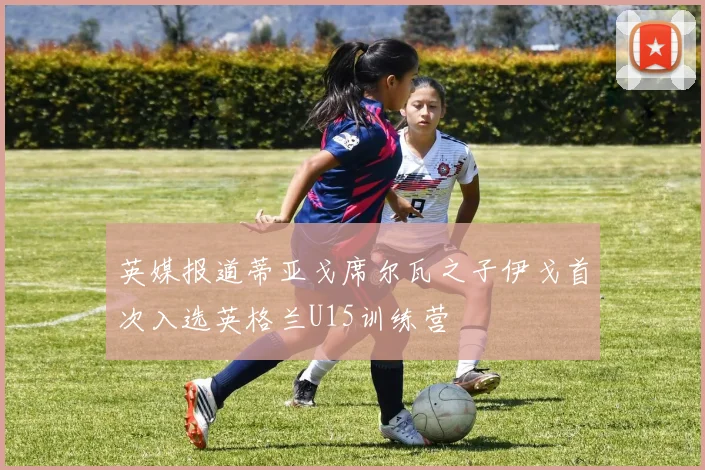 英媒报道蒂亚戈席尔瓦之子伊戈首次入选英格兰U15训练营