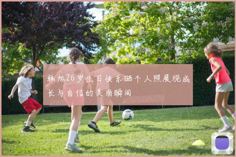 韩旭26岁生日快乐晒个人照展现成长与自信的美丽瞬间
