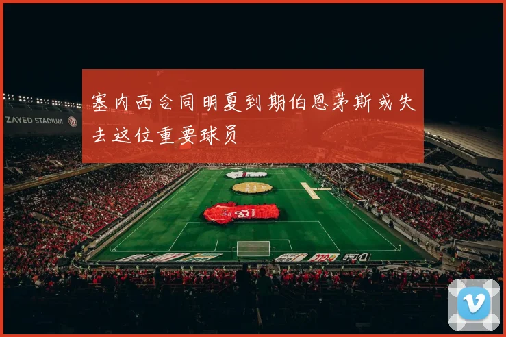 塞内西合同明夏到期伯恩茅斯或失去这位重要球员