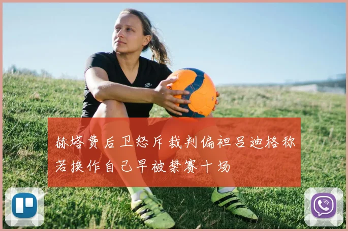 赫塔费后卫怒斥裁判偏袒吕迪格称若换作自己早被禁赛十场