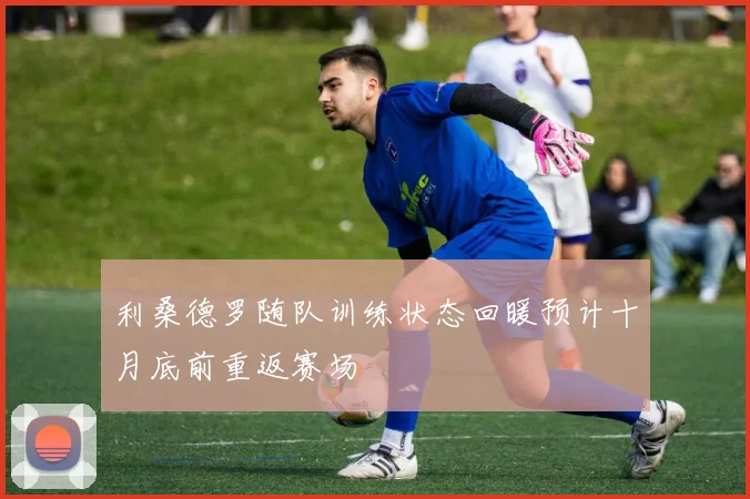 利桑德罗随队训练状态回暖预计十月底前重返赛场