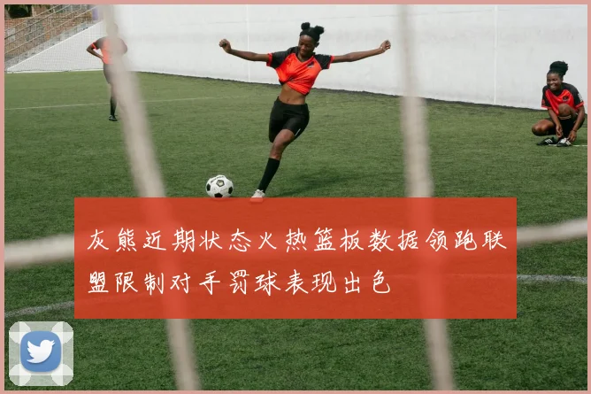 灰熊近期状态火热篮板数据领跑联盟限制对手罚球表现出色