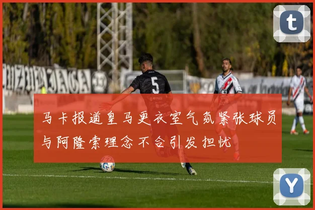 马卡报道皇马更衣室气氛紧张球员与阿隆索理念不合引发担忧