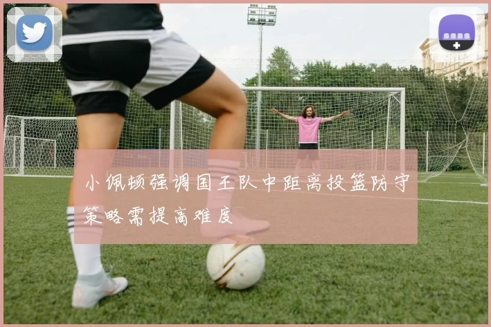 小佩顿强调国王队中距离投篮防守策略需提高难度