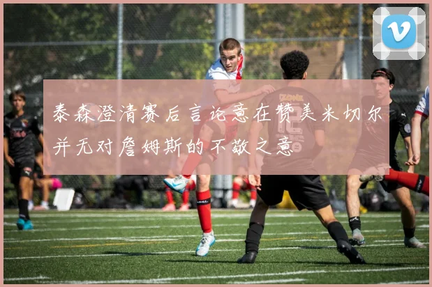 泰森澄清赛后言论意在赞美米切尔并无对詹姆斯的不敬之意