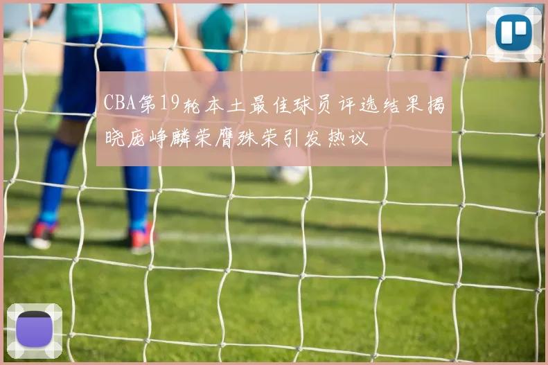 CBA第19轮本土最佳球员评选结果揭晓庞峥麟荣膺殊荣引发热议