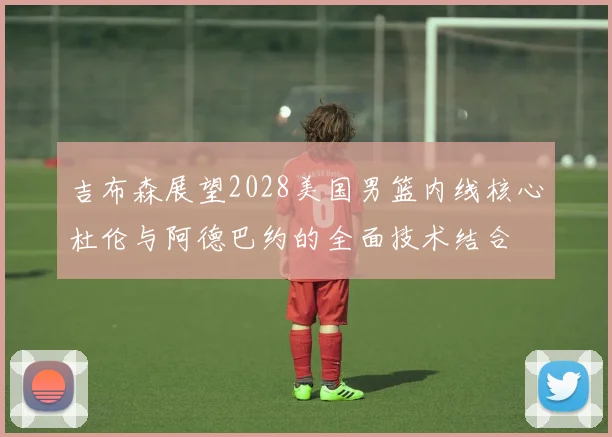 吉布森展望2028美国男篮内线核心杜伦与阿德巴约的全面技术结合