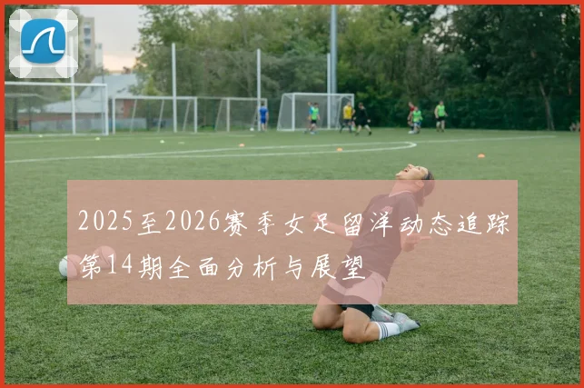 2025至2026赛季女足留洋动态追踪第14期全面分析与展望
