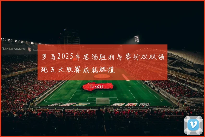 罗马2025年客场胜利与零封双双领跑五大联赛成就辉煌