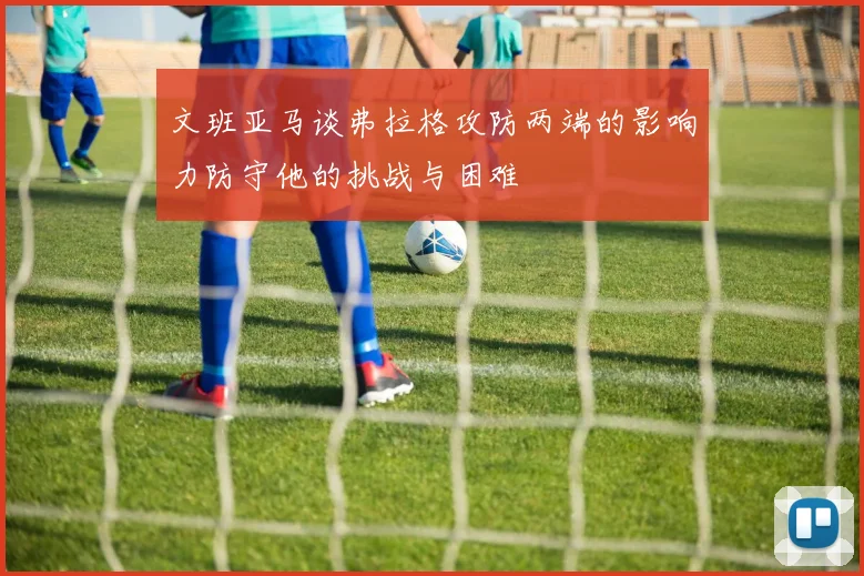 文班亚马谈弗拉格攻防两端的影响力防守他的挑战与困难