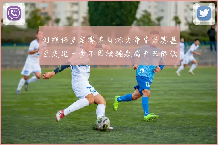 刘维伟坚定赛季目标力争季后赛甚至更进一步不因杨瀚森离开而降低标准