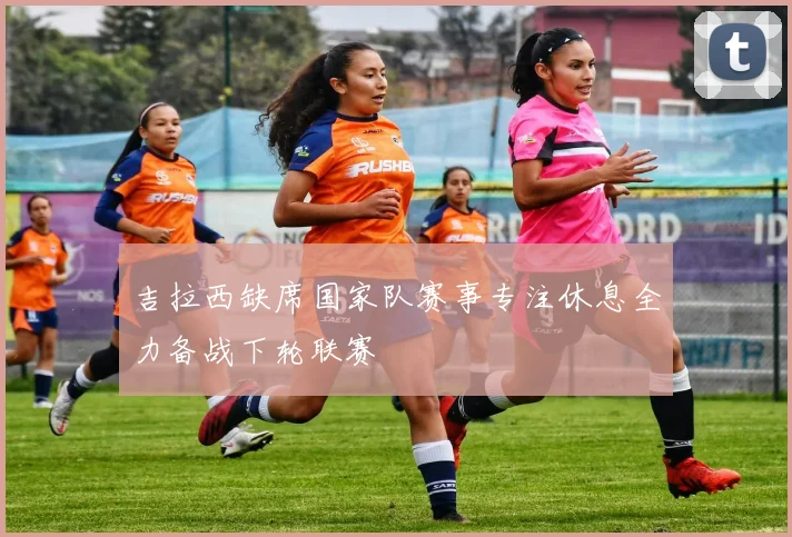 吉拉西缺席国家队赛事专注休息全力备战下轮联赛