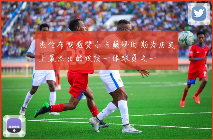 杰伦布朗盛赞小卡巅峰时期为历史上最杰出的攻防一体球员之一