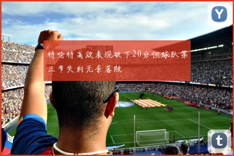 特伦特高效表现砍下20分但球队第三节失利无奈落败