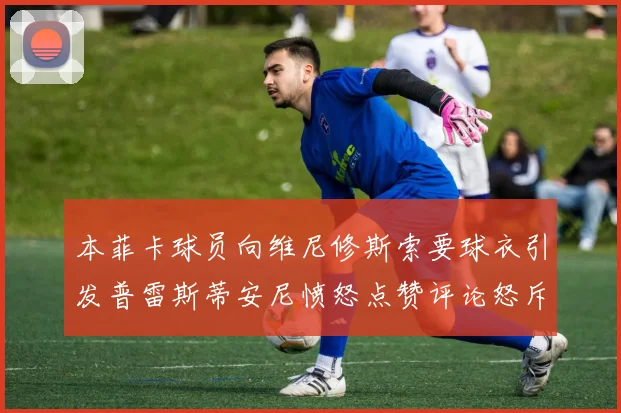 本菲卡球员向维尼修斯索要球衣引发普雷斯蒂安尼愤怒点赞评论怒斥队友