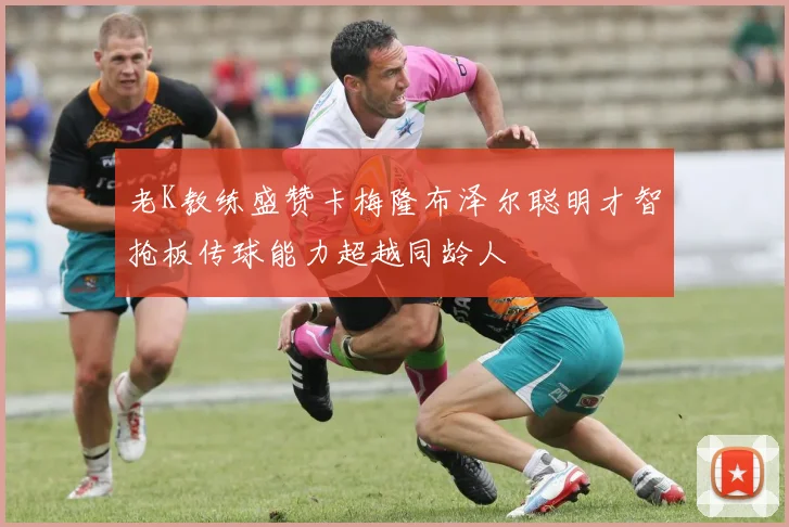 老K教练盛赞卡梅隆布泽尔聪明才智抢板传球能力超越同龄人