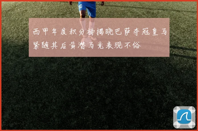 西甲年度积分榜揭晓巴萨夺冠皇马紧随其后黄潜马竞表现不俗
