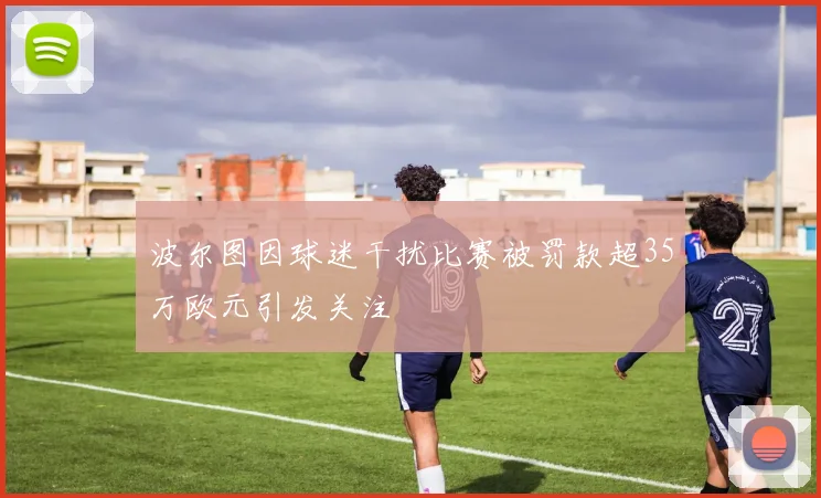 波尔图因球迷干扰比赛被罚款超35万欧元引发关注