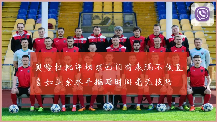 奥哈拉批评切尔西门将表现不佳直言如业余水平拖延时间毫无技巧