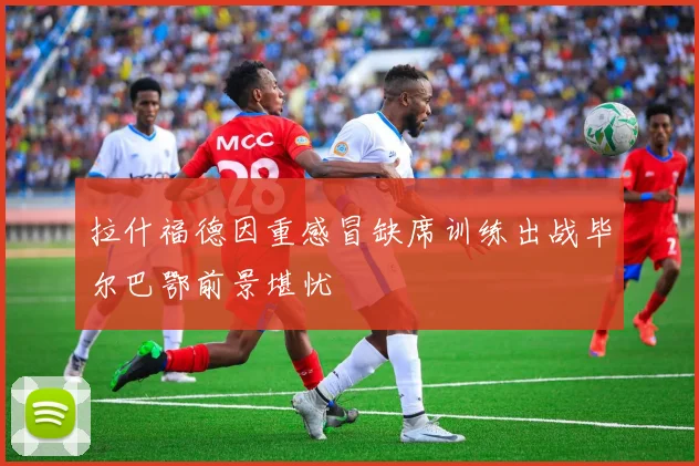 拉什福德因重感冒缺席训练出战毕尔巴鄂前景堪忧