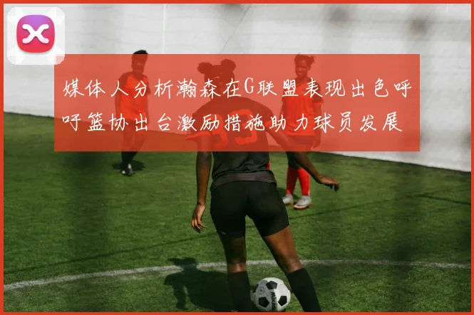 媒体人分析瀚森在G联盟表现出色呼吁篮协出台激励措施助力球员发展