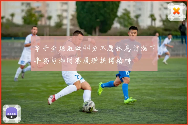 华子全场狂砍44分不愿休息打满下半场与加时赛展现拼搏精神