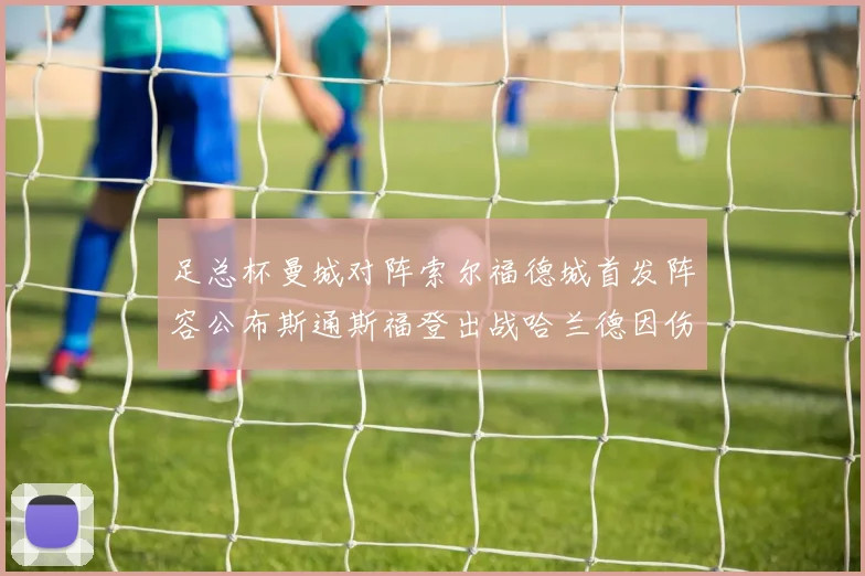 足总杯曼城对阵索尔福德城首发阵容公布斯通斯福登出战哈兰德因伤缺席