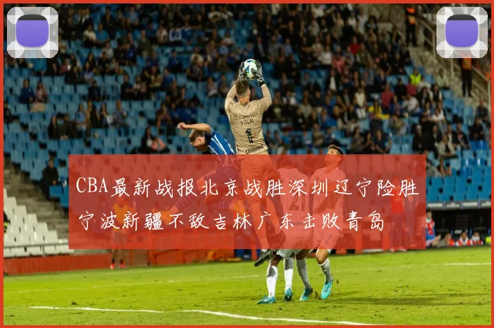 CBA最新战报北京战胜深圳辽宁险胜宁波新疆不敌吉林广东击败青岛