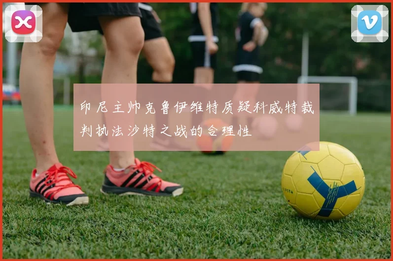 印尼主帅克鲁伊维特质疑科威特裁判执法沙特之战的合理性