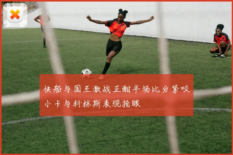 快船与国王激战正酣半场比分紧咬小卡与科林斯表现抢眼