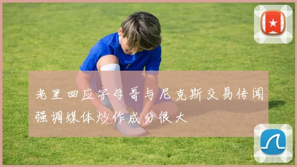 老里回应字母哥与尼克斯交易传闻强调媒体炒作成分很大
