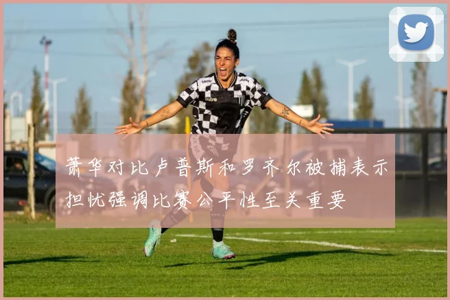 萧华对比卢普斯和罗齐尔被捕表示担忧强调比赛公平性至关重要