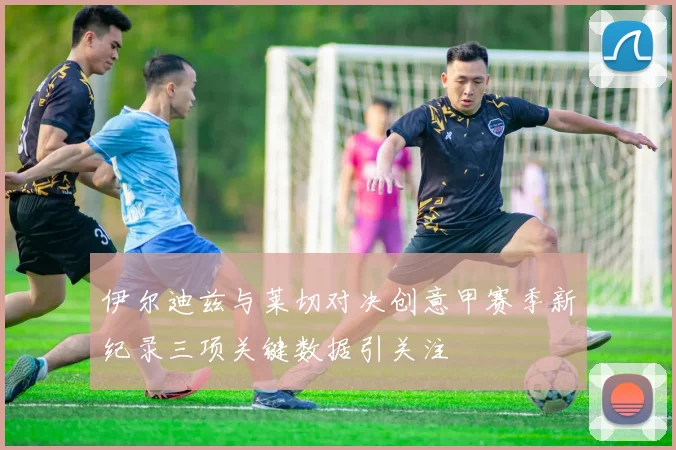 伊尔迪兹与莱切对决创意甲赛季新纪录三项关键数据引关注