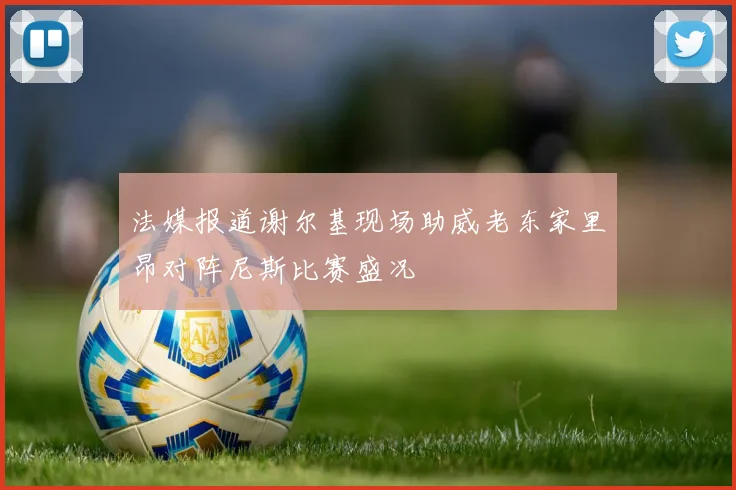 法媒报道谢尔基现场助威老东家里昂对阵尼斯比赛盛况
