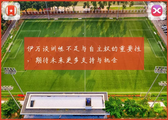 伊万谈训练不足与自主权的重要性，期待未来更多支持与机会
