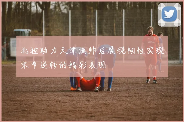 北控助力天津换帅后展现韧性实现末节逆转的精彩表现