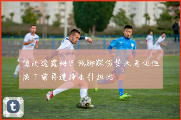 德尚透露姆巴佩脚踝伤势未恶化但换下前再遭撞击引担忧